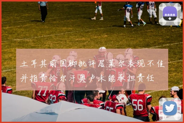 土耳其前国脚批评居莱尔表现不佳并指责恰尔汗奥卢未能承担责任