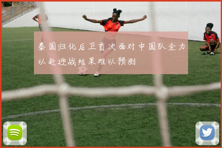 泰国归化后卫首次面对中国队全力以赴迎战结果难以预测
