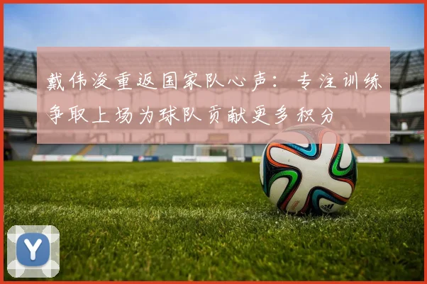 戴伟浚重返国家队心声：专注训练争取上场为球队贡献更多积分