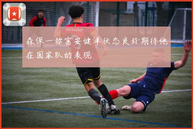 森保一称富安健洋状态良好期待他在国家队的表现