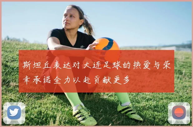 斯坦丘表达对大连足球的热爱与荣幸承诺全力以赴贡献更多