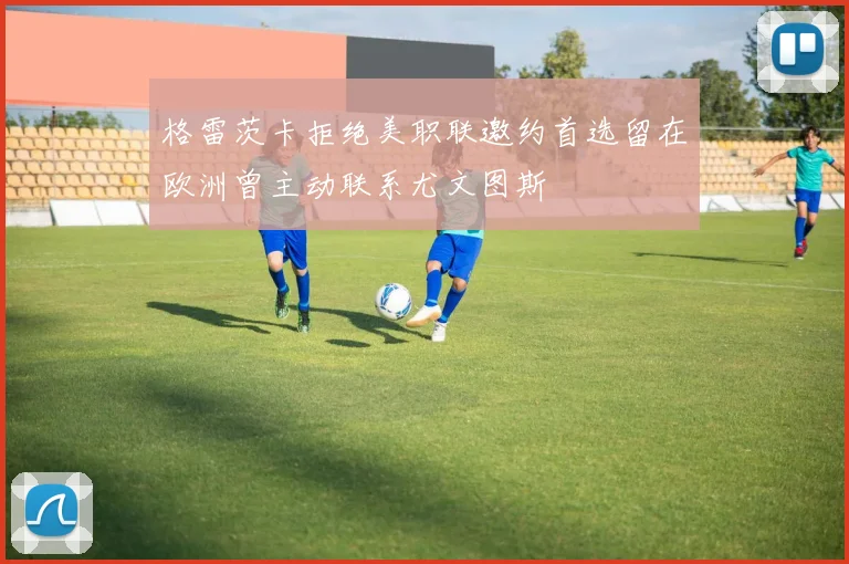 格雷茨卡拒绝美职联邀约首选留在欧洲曾主动联系尤文图斯