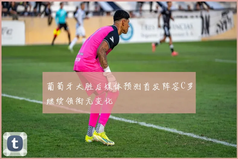 葡萄牙大胜后媒体预测首发阵容C罗继续领衔无变化