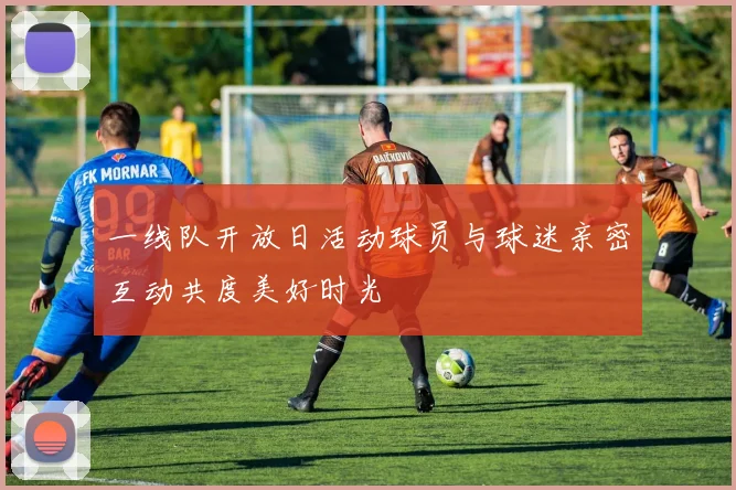 一线队开放日活动球员与球迷亲密互动共度美好时光