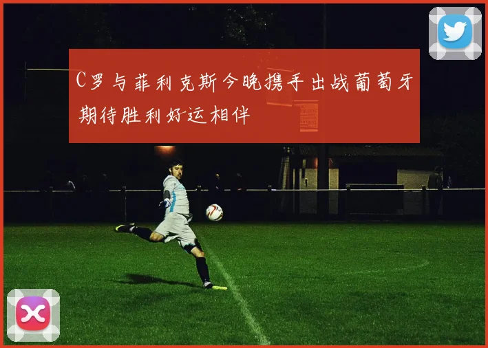 C罗与菲利克斯今晚携手出战葡萄牙期待胜利好运相伴