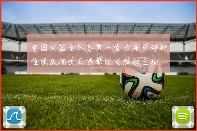 中国女篮全队齐聚一堂为唐子婷钟佳丽庆祝生日温馨时刻感动全场
