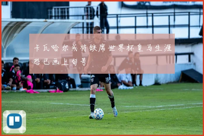 卡瓦哈尔或将缺席世界杯皇马生涯恐已画上句号