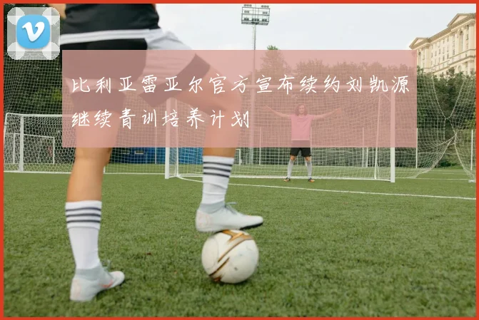 比利亚雷亚尔官方宣布续约刘凯源继续青训培养计划