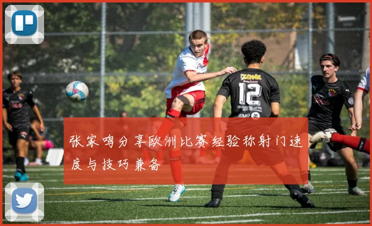 张家鸣分享欧洲比赛经验称射门速度与技巧兼备