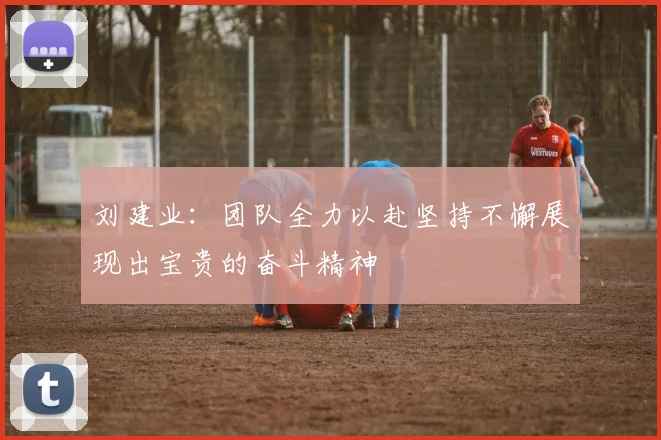 刘建业：团队全力以赴坚持不懈展现出宝贵的奋斗精神