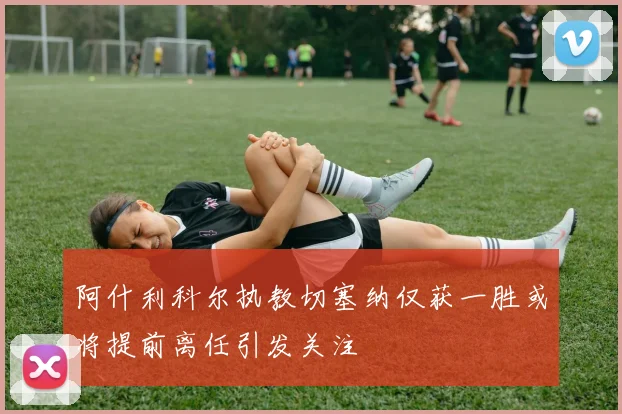 阿什利科尔执教切塞纳仅获一胜或将提前离任引发关注