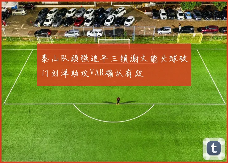 泰山队顽强追平三镇谢文能头球破门刘洋助攻VAR确认有效