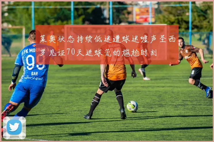 莱奥状态持续低迷遭球迷嘘声圣西罗见证70天进球荒的尴尬时刻