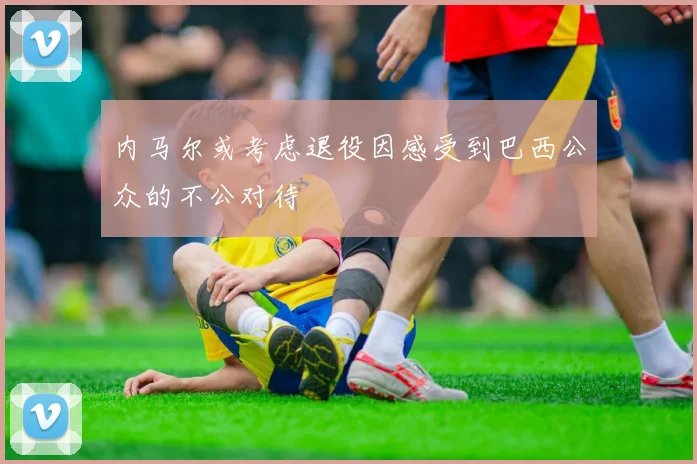 内马尔或考虑退役因感受到巴西公众的不公对待